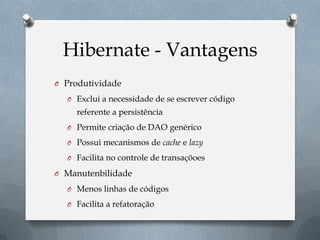 Hibernate - Vantagens
O Produtividade
O Exclui a necessidade de se escrever código
referente a persistência
O Permite criação de DAO genérico
O Possui mecanismos de cache e lazy
O Facilita no controle de transaçõoes
O Manutenbilidade
O Menos linhas de códigos
O Facilita a refatoração
 