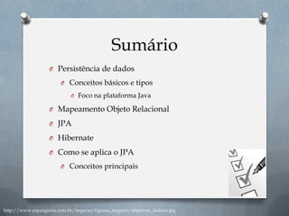 Sumário
O Persistência de dados
O Conceitos básicos e tipos
O Foco na plataforma Java
O Mapeamento Objeto Relacional
O JPA
O Hibernate
O Como se aplica o JPA
O Conceitos principais
http://www.espargirica.com.br/negocio/figuras_negocio/objetivos_indices.jpg
 