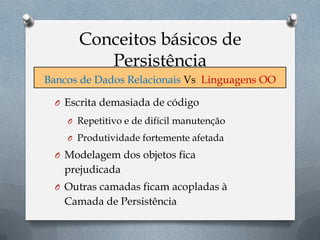 Conceitos básicos de
Persistência
O Escrita demasiada de código
O Repetitivo e de difícil manutenção
O Produtividade fortemente afetada
O Modelagem dos objetos fica
prejudicada
O Outras camadas ficam acopladas à
Camada de Persistência
Bancos de Dados Relacionais Vs Linguagens OO
 