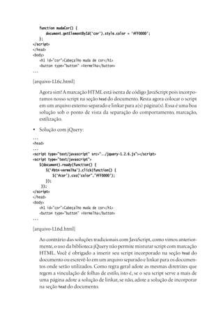 function mudaCor() {
		 document.getElementById(‘cor’).style.color = ‘#FF0000’;
	 };
</script>
</head>
<body>
	 <h1 id=”cor”>Cabeçalho muda de cor</h1>
	 <button type=”button” >Vermelha</button>
...
[arquivo-1.1.6c.html]
	 Agora sim!Amarcação HTMLestá isenta de código JavaScript pois incorpo-
ramos nosso script na seção head do documento. Resta agora colocar o script
em um arquivo externo separado e linkar para a(s) página(s).Essa é uma boa
solução sob o ponto de vista da separação do comportamento, marcação,
estilização.
•	 Solução com jQuery:
...
<head>
...
<script type=”text/javascript” src=”../jquery-1.2.6.js”></script>
<script type=”text/javascript”>
	 $(document).ready(function() {
		 $(‘#btn-vermelha’).click(function() {
			 $(‘#cor’).css(‘color”,”#FF0000’);
		 });
	 });
</script>
</head>
<body>
	 <h1 id=”cor”>Cabeçalho muda de cor</h1>
	 <button type=”button” >Vermelha</button>
...
[arquivo-1.1.6d.html]
	 Ao contrário das soluções tradicionais com JavaScript,como vimos anterior-
mente,o uso da biblioteca jQuery não permite misturar script com marcação
HTML. Você é obrigado a inserir seu script incorporado na seção head do
documento ou escrevê-lo em um arquivo separado e linkar para os documen-
tos onde serão utilizados. Como regra geral adote as mesmas diretrizes que
regem a vinculação de folhas de estilo, isto é, se o seu script serve a mais de
uma página adote a solução de linkar, se não, adote a solução de incorporar
na seção head do documento.
 
