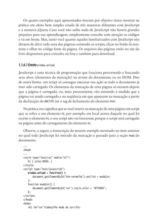Os quatro exemplos aqui apresentados tiveram por objetivo único mostrar na
prática um efeito bem simples criado de três maneiras diferentes com JavaScript
e à maneira jQuery. Caso você não saiba nada de JavaScript não haverá grandes
prejuízos para sua aprendizagem, simplesmente consulte com atenção os códigos
e vá em frente. Mas, tanto você quanto aqueles familiarizados com JavaScript não
deixem de abrir cada uma das páginas contendo os scripts, clicar no botão lá exis-
tente e olhar no código fonte da página. Os arquivos das páginas estão no site do
livro disponíveis para consulta on-line e também para download.
1.1.6.1Eventowindow.onload
JavaScript é uma técnica de programação que funciona percorrendo e buscando
seus alvos (elementos da marcação) na árvore do documento, ou no DOM. Dito
de outra forma: um script só consegue executar sua ação se todo o documento já
tiver sido carregado. Os elementos da marcação de uma página só existem depois
que a página é carregada, ou, mais precisamente, vão existindo à medida que a
página vai sendo carregada e na seqüência em que aparecem na marcação a partir
da declaração do DOCTYPE até a tag de fechamento do elemento html.
Na prática isso significa que se você inserir na marcação de uma página um script
que se refira a um elemento h1, por exemplo, em local acima daquele no qual foi
escrito o elemento h1, o seu script não vai funcionar, porque o script será carregado
na página antes do carregamento do elemento h1.
Observe, a seguir, a transcrição do terceiro exemplo mostrado no item anterior
no qual todo JavaScript foi retirado da marcação e passado para a seção head do
documento.
...
<head>
...
<style type=”text/css” media=”all”>
	 h1 { color:#090; }
</style>
<script type=”text/javascript”>
	 window.onload = function() {
		 document.getElementById(‘btn-vermelha’).onclick = mudaCor;
	 };
	 function mudaCor() {
		 document.getElementById(‘cor’).style.color = ‘#FF0000’;
	 };
</script>
</head>
<body>
	 <h1 id=”cor”>Cabeçalho muda de cor</h1>
 