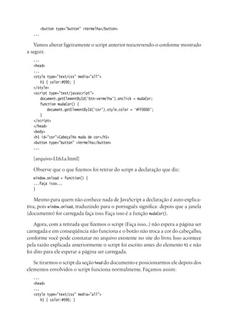 <button type=”button” >Vermelha</button>
...
Vamos alterar ligeiramente o script anterior reescrevendo-o conforme mostrado
a seguir.
...
<head>
...
<style type=”text/css” media=”all”>
	 h1 { color:#090; }
</style>
<script type=”text/javascript”>
	 document.getElementById(‘btn-vermelha’).onclick = mudaCor;
	 function mudaCor() {
		 document.getElementById(‘cor’).style.color = ‘#FF0000’;
	 }
</script>
</head>
<body>
<h1 id=”cor”>Cabeçalho muda de cor</h1>
<button type=”button” >Vermelha</button>
...
[arquivo-1.1.6.1a.html]
Observe que o que fizemos foi retirar do script a declaração que diz:
window.onload = function() {
...faça isso...
}
Mesmo para quem não conhece nada de JavaScript a declaração é auto-explica-
tiva, pois window.onload, traduzindo para o português significa: depois que a janela
(documento) for carregada faça isso. Faça isso é a função mudaCor().
Agora, com a retirada que fizemos o script (Faça isso...) não espera a página ser
carregada e em conseqüência não funciona e o botão não troca a cor do cabeçalho,
conforme você pode constatar no arquivo existente no site do livro. Isso acontece
pela razão explicada anteriormente o script foi escrito antes do elemento h1 e não
foi dito para ele esperar a página ser carregada.
Se tirarmos o script da seção head do documento e posicionarmos ele depois dos
elementos envolvidos o script funciona normalmente. Façamos assim:
...
<head>
...
<style type=”text/css” media=”all”>
	 h1 { color:#090; }
 