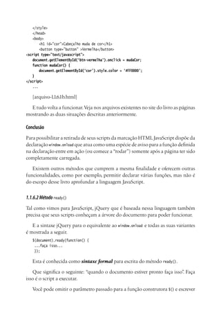 </style>
</head>
<body>
	 <h1 id=”cor”>Cabeçalho muda de cor</h1>
	 <button type=”button” >Vermelha</button>
<script type=”text/javascript”>
document.getElementById(‘btn-vermelha’).onclick = mudaCor;
function mudaCor() {
	 document.getElementById(‘cor’).style.color = ‘#FF0000’;
}
</script>
...
[arquivo-1.1.6.1b.html]
E tudo volta a funcionar.Veja nos arquivos existentes no site do livro as páginas
mostrando as duas situações descritas anteriormente.
Conclusão
Para possibilitar a retirada de seus scripts da marcação HTMLJavaScript dispõe da
declaração window.onload que atua como uma espécie de aviso para a função definida
na declaração entre em ação (ou comece a “rodar”) somente após a página ter sido
completamente carregada.
Existem outros métodos que cumprem a mesma finalidade e oferecem outras
funcionalidades, como por exemplo, permitir declarar várias funções, mas não é
do escopo desse livro aprofundar a linguagem JavaScript.
1.1.6.2Métodoready()
Tal como vimos para JavaScript, jQuery que é baseada nessa linguagem também
precisa que seus scripts conheçam a árvore do documento para poder funcionar.
E a sintaxe jQuery para o equivalente ao window.onload e todas as suas variantes
é mostrada a seguir.
$(document).ready(function() {
...faça isso...
});
Esta é conhecida como sintaxe formal para escrita do método ready().
Que significa o seguinte: “quando o documento estiver pronto faça isso”. Faça
isso é o script a executar.
Você pode omitir o parâmetro passado para a função construtora $() e escrever
 