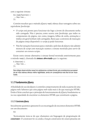 com a seguinte sintaxe:
$().ready(function() {
...faça isso...
});
Convém ressaltar que o método jQuery read() oferece duas vantagens sobre seu
equivalente JavaScript:
•	 O script está pronto para funcionar tão logo a árvore do documento tenha
sido carregada. Não é preciso, como ocorre com JavaScript, que todos os
componentes da página, tais como, imagens, folhas de estilo, animações e
mídias em geral tenham sido carregadas. Basta que a estrutura de marcação
da página esteja disponível e o script já pode funcionar.
•	 Não há variações funcionais para o método e pelo fato de jQuery não admitir
mistura de script com marcação usamos a sintaxe mostrada para servir de
container aos nossos scripts.
Existe outra sintaxe alternativa à sintaxe formal mostrada anteriormente para
o método ready(), chamada de sintaxe abreviada que é a seguinte:
$ (function() {
...faça isso...
});
Nos códigos desenvolvidos nesse livro adotaremos a sintaxe formal, pois consideramos que apesar
de ser mais extensa oferece melhor legibilidade, sendo em conseqüência mais fácil de ser visua-
lizada.
1.1.7 Fundamentos jQuery
Afinalidade do uso de jQuery é controlar comportamento de toda ou partes de uma
página web. Sabemos que uma página web nada mais é do que marcação HTML.
Então é lícito concluir que o princípio de funcionamento de jQuery fundamenta-se
na sua capacidade de encontrar os elementos HTML que constituem a página.
1.1.7.1ConstrutorjQuery
Inicialmente queremos apresentá-lo ao encarregado de encontrar elementos HTML
em um documento:
$()
Tecnicamente trata-se do que chamamos em linguagem de programação de
construtor. O construtor $() ou ainda a função construtora $() estará presente em
 