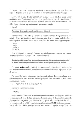 todos os scripts que você escrever, portanto decore sua sintaxe, um sinal de cifrão
seguido de parêntesis, (o que convenhamos não é tão difícil assim) desde já.
Outras bibliotecas JavaScript também usam a função $(). Isso pode causar
conflitos e mau funcionamento de scripts quando se usa mais de uma biblioteca
no mesmo documento. Nesses casos existem métodos para evitar conflitos e um
deles é usar a sintaxe alternativa que é mostrada a seguir.
jQuery()
Nos códigos desenvolvidos nesse livro adotaremos a sintaxe: $()
Simplicidade é a filosofia que orienta o desenvolvimento de jQuery desde sua
criação.Observe os códigos a seguir.Você,mesmo não conhecendo nada de jQuery,
seria capaz de concluir a finalidade de cada uma das linhas do código a seguir?
$(‘h1’);
$(‘p’);
$(‘span’);
$(‘table’);
Bem simples não é mesmo? Estamos instruindo nosso construtor a encontrar
todos os elementos h1, p, span e table respectivamente.
jQuery ao contrário de JavaScript não requer loops para construir arrays quando busca elementos
no DOM. O construtor $() armazena automaticamente em um objeto array tudo que encontra.
Encontrar todos os elementos de um determinado tipo não me parece muito
útil. Seria bem melhor se eu pudesse encontrar uma ocorrência específica de um
elemento.
Por exemplo: quero encontrar o terceiro parágrafo do documento. Bem, neste
caso uma solução seria marcar o terceiro parágrafo com o atributo id para identi-
ficar sua ocorrência.
<p id=”xpto”>Texto do terceiro parágrafo</p>
e escrever o construtor assim:
$(‘#xpto’)
Você conhece CSS? Não? Aconselho com muita ênfase a começar a aprender
hoje mesmo, sob pena de ficar ultrapassado nas técnicas de desenvolvimento web.
jQuery não é exceção à regra e faz amplo emprego de seletores CSS.Acredite, adota
os poderosos seletores CSS 3 para localizar elementos no DOM.E não se preocupe,o
uso de seletores CSS em jQuery nada tem a ver com suporte pelos navegadores.Use
 