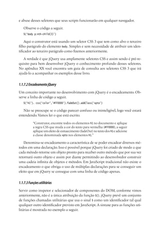 e abuse desses seletores que seus scripts funcionarão em qualquer navegador.
Observe o código a seguir.
$(‘body p:nth-child(3)’)
Aqui o construtor está usando um seletor CSS 3 que tem como alvo o terceiro
filho parágrafo do elemento body. Simples e sem necessidade de atribuir um iden-
tificador ao terceiro parágrafo como fizemos anteriormente.
A verdade é que jQuery usa amplamente seletores CSS e assim sendo é pré-re-
quisito para bem desenvolver jQuery o conhecimento profundo desses seletores.
No apêndice XX você encontra um guia de consulta aos seletores CSS 3 que irá
ajudá-lo a acompanhar os exemplos desse livro.
1.1.7.2EncadeamentojQuery
Um conceito importante no desenvolvimento com jQuery é o encadeamento. Ob-
serve a linha de código a seguir.
$(‘h1’). css(‘color’,’#FF0000’).fadeOut().addClass(‘xpto’)
Não se preocupe se o código parecer confuso ou ininteligível, logo você estará
entendendo.Vamos ler o que está escrito.
“Construtor, encontre todos os elementos h1 no documento e aplique
a regra CSS que muda a cor do texto para vermelha (#FF0000), a seguir
aplique um efeito de esmaecimento (fadeOut) no texto dos h1 e adicione
a classe denominada xpto nos elementos h1.”
Denomina-se encadeamento a característica de se poder encadear diversos mé-
todos em uma declaração. Isso é possível porque jQuery foi criado de modo a que
cada método retorne um objeto pronto para receber outro método que por sua vez
retornará outro objeto e assim por diante permitindo ao desenvolvedor construir
uma cadeia infinita de objetos e métodos. Em JavaScript tradicional não existe o
encadeamento o que obriga o uso de múltiplas declarações para se conseguir um
efeito que em jQuery se consegue com uma linha de código apenas.
1.1.7.3Funçõesutilitárias
Servir como inspetor e selecionador de componentes do DOM, conforme vimos
anteriormente, não é a única atribuição da função $(). jQuery prevê um conjunto
de funções chamadas utilitárias que usa o sinal $ como um identificador tal qual
qualquer outro identificador previsto em JavaScript.A sintaxe para as funções uti-
litárias é mostrada no exemplo a seguir.
 