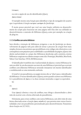 $.browser;
ou com a opção de uso do identificador jQuery
jQuery.browser
O exemplo mostra uma função para identificar o tipo de navegador do usuário
que é equivalente à função navigator.userAgent do JavaScript.
É muito pouco provável que você use uma função utilitária no desenvolvi-
mento de scripts para funcionar em uma página web. Elas têm sua utilidade no
desenvolvimento e extensão da biblioteca jQuery, como por exemplo, na criação
de plug-ins.
1.1.7.4Conflitoscomoutrasbibliotecas
Sem dúvida a invenção de bibliotecas revigorou o uso de JavaScript no desen-
volvimento de páginas web, pois além de tornar o processo de criação bem mais
simples, forneceu mecanismos que possibilitam criar códigos não obstrutivos e em
conseqüência sem prejuízos para usabilidade e acessibilidade da página.jQuery não
detém exclusividade no campo das bibliotecas JavaScript, pelo contrário, muitas
bibliotecas surgiram nos últimos tempos entre elas: Prototype,MochiKit,MooTools,
Yahoo User Interface (YUI), DOMAssistant.
O identificador $ também não é exclusividade de jQuery e outras bibliotecas fa-
zem uso dele.Se um documento usa mais de uma biblioteca é provável que ocorram
conflitos com diferentes bibliotecas tentando interpretar um mesmo identificador
e estabelecendo-se uma tremenda confusão.
O sinal $ é um pseudônimo, no jargão técnico diz-se “alias”, para o identificador
da biblioteca.O nosso identificador é jQuery,assim quando usamos essa biblioteca
$ é o pseudônimo de jQuery e é as duas sintaxes mostradas a seguir se equivalem.
$()
ou
jQuery()
Usar jQuery() elimina o risco de conflitos, mas obriga o desenvolvedor a abrir
mão de escrever com a forma abreviada do pseudônimo.
Felizmente, para evitar conflitos com outras bibliotecas, sem abrir mão de uma
forma abreviada existe a função jQuery.noConflict() que permite entre outras funcio-
nalidades criar um pseudônimo personalizado para desenvolvimento. Trataremos
desta função em [C2 S2.1]..
 
