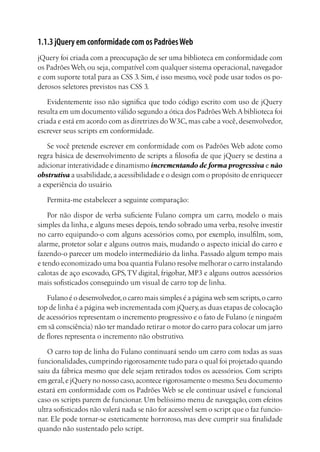 1.1.3 jQuery em conformidade com os PadrõesWeb
jQuery foi criada com a preocupação de ser uma biblioteca em conformidade com
os Padrões Web, ou seja, compatível com qualquer sistema operacional, navegador
e com suporte total para as CSS 3. Sim, é isso mesmo, você pode usar todos os po-
derosos seletores previstos nas CSS 3.
Evidentemente isso não significa que todo código escrito com uso de jQuery
resulta em um documento válido segundo a ótica dos PadrõesWeb.A biblioteca foi
criada e está em acordo com as diretrizes do W3C, mas cabe a você, desenvolvedor,
escrever seus scripts em conformidade.
Se você pretende escrever em conformidade com os Padrões Web adote como
regra básica de desenvolvimento de scripts a filosofia de que jQuery se destina a
adicionar interatividade e dinamismo incrementando de forma progressiva e não
obstrutiva a usabilidade,a acessibilidade e o design com o propósito de enriquecer
a experiência do usuário.
Permita-me estabelecer a seguinte comparação:
Por não dispor de verba suficiente Fulano compra um carro, modelo o mais
simples da linha, e alguns meses depois, tendo sobrado uma verba, resolve investir
no carro equipando-o com alguns acessórios como, por exemplo, insulfilm, som,
alarme, protetor solar e alguns outros mais, mudando o aspecto inicial do carro e
fazendo-o parecer um modelo intermediário da linha. Passado algum tempo mais
e tendo economizado uma boa quantia Fulano resolve melhorar o carro instalando
calotas de aço escovado, GPS,TV digital, frigobar, MP3 e alguns outros acessórios
mais sofisticados conseguindo um visual de carro top de linha.
Fulano é o desenvolvedor,o carro mais simples é a página web sem scripts,o carro
top de linha é a página web incrementada com jQuery,as duas etapas de colocação
de acessórios representam o incremento progressivo e o fato de Fulano (e ninguém
em sã consciência) não ter mandado retirar o motor do carro para colocar um jarro
de flores representa o incremento não obstrutivo.
O carro top de linha do Fulano continuará sendo um carro com todas as suas
funcionalidades, cumprindo rigorosamente tudo para o qual foi projetado quando
saiu da fábrica mesmo que dele sejam retirados todos os acessórios. Com scripts
em geral,e jQuery no nosso caso,acontece rigorosamente o mesmo.Seu documento
estará em conformidade com os Padrões Web se ele continuar usável e funcional
caso os scripts parem de funcionar. Um belíssimo menu de navegação, com efeitos
ultra sofisticados não valerá nada se não for acessível sem o script que o faz funcio-
nar. Ele pode tornar-se esteticamente horroroso, mas deve cumprir sua finalidade
quando não sustentado pelo script.
 