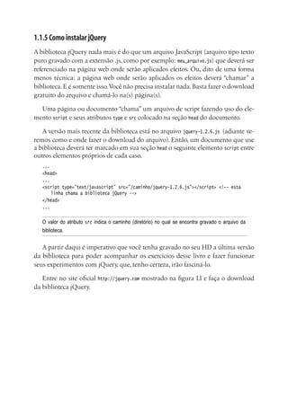 1.1.5 Como instalar jQuery
A biblioteca jQuery nada mais é do que um arquivo JavaScript (arquivo tipo texto
puro gravado com a extensão .js, como por exemplo: meu_arquivo.js) que deverá ser
referenciado na página web onde serão aplicados efeitos. Ou, dito de uma forma
menos técnica: a página web onde serão aplicados os efeitos deverá “chamar” a
biblioteca. E é somente isso.Você não precisa instalar nada. Basta fazer o download
gratuito do arquivo e chamá-lo na(s) página(s).
Uma página ou documento “chama” um arquivo de script fazendo uso do ele-
mento script e seus atributos type e src colocado na seção head do documento.
A versão mais recente da biblioteca está no arquivo jquery-1.2.6.js (adiante ve-
remos como e onde fazer o download do arquivo). Então, um documento que use
a biblioteca deverá ter marcado em sua seção head o seguinte elemento script entre
outros elementos próprios de cada caso.
...
<head>
...
<script type=”text/javascript” src=”/caminho/jquery-1.2.6.js”></script> <!-- esta
linha chama a biblioteca jQuery -->
</head>
...
O valor do atributo src indica o caminho (diretório) no qual se encontra gravado o arquivo da
biblioteca.
A partir daqui é imperativo que você tenha gravado no seu HD a última versão
da biblioteca para poder acompanhar os exercícios desse livro e fazer funcionar
seus experimentos com jQuery, que, tenho certeza, irão fasciná-lo.
Entre no site oficial http://jquery.com mostrado na figura 1.1 e faça o download
da biblioteca jQuery.
 