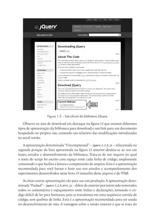 Figura 1.2 – Site oficial da biblioteca jQuery.
Observe na área de download em destaque na figura 1.1 que existem diferentes
tipos de apresentação da biblioteca para download e um link para um documento
hospedado no próprio site, contendo um relatório das modificações introduzidas
na atual versão.
A apresentação denominada “Uncompressed” – jquery-1.2.6.js – relacionada na
segunda posição da lista apresentada na figura 1.1 anterior destina-se ao uso em
testes, estudos e desenvolvimento da biblioteca. Trata-se de um arquivo no qual
o texto do script foi escrito com espaço entre cada linha de código, amplamente
comentado o que facilita a leitura e compreensão do arquivo.Esta é a apresentação
recomendada para você baixar e fazer uso nos estudos e acompanhamento dos
experimentos desenvolvidos neste livro. O tamanho deste arquivo é de 97kB.
As duas outras apresentações são para uso em produção.A apresentação deno-
minada“Packed”– jquery-1.2.6.mini.js – difere da anterior por terem sido removidos
todos os comentários e espaçamentos entre linhas e declarações, tornando o có-
digo difícil de ler para humanos, pois se transforma em uma seqüência corrida de
código, sem quebras de linha. Esta é a apresentação recomendada para ser usada
no desenvolvimento de sites. A vantagem sobre a versão anterior é que se trata do
 