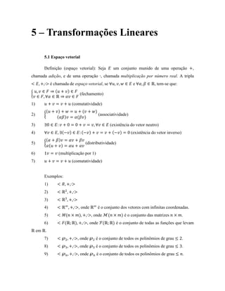 5 – Transformações Lineares
5.1 Espaço vetorial
Definição (espaço vetorial): Seja um conjunto munido de uma operação ,
chamada adição, e de uma operação , chamada multiplicação por número real. A tripla
é chamada de espaço vetorial, se e , tem-se que:
(fechamento)
1) (comutatividade)
2) (associatividade)
3) (existência do vetor neutro)
4) (existência do vetor inverso)
5) (distributividade)
6) (multiplicação por 1)
7) (comutatividade)
Exemplos:
1)
2)
3)
4) , onde é o conjunto dos vetores com infinitas coordenadas.
5) , onde é o conjunto das matrizes .
6) , onde é o conjunto de todas as funções que levam
em .
7) , onde é o conjunto de todos os polinômios de grau .
8) , onde é o conjunto de todos os polinômios de grau .
9) , onde é o conjunto de todos os polinômios de grau .
 