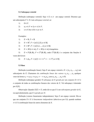 5.1 Subespaço vetorial
Definição (subespaço vetorial): Seja um espaço vetorial. Dizemos que
um subconjunto é um subespaço vetorial, se:
1) .
2)
3) , .
Exemplos:
1) ,
2) ,
3) ,
4) , triangulares
5) , , onde é o conjunto das funções
vezes deriváveis
6) ,
5.3 Base
Definição (combinação linear): Seja um espaço vetorial e um
subconjunto de . Chamamos de combinação linear dos vetores qualquer
vetor da forma , com .
Definição (subespaço gerado): O subespaço de gerado por um conjunto é
o conjunto de todas as combinações lineares dos vetores de . Tal subespaço é denotado
por .
Observação: Quando , então diz-se que é um subconjunto gerador de ,
ou equivalentemente, que é gerado por .
Definição (vetores linearmente independentes): Seja um espaço vetorial. Diz-se
que um conjunto é linearmente independente (abrevia-se por LI), quando nenhum
é combinação linear de outros elementos de .
 