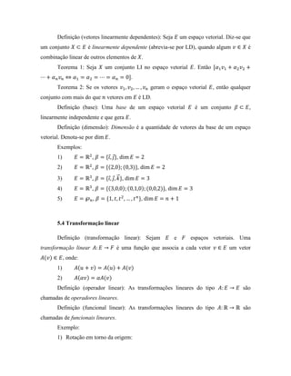 Definição (vetores linearmente dependentes): Seja um espaço vetorial. Diz-se que
um conjunto é linearmente dependente (abrevia-se por LD), quando algum é
combinação linear de outros elementos de .
Teorema 1: Seja um conjunto LI no espaço vetorial . Então
.
Teorema 2: Se os vetores geram o espaço vetorial , então qualquer
conjunto com mais do que vetores em é LD.
Definição (base): Uma base de um espaço vetorial é um conjunto ,
linearmente independente e que gera .
Definição (dimensão): Dimensão é a quantidade de vetores da base de um espaço
vetorial. Denota-se por .
Exemplos:
1) , ,
2) , ,
3) , ,
4) , ,
5) , ,
5.4 Transformação linear
Definição (transformação linear): Sejam e espaços vetoriais. Uma
transformação linear é uma função que associa a cada vetor um vetor
, onde:
1)
2)
Definição (operador linear): As transformações lineares do tipo são
chamadas de operadores lineares.
Definição (funcional linear): As transformações lineares do tipo são
chamadas de funcionais lineares.
Exemplo:
1) Rotação em torno da origem:
 