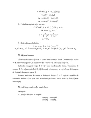 ,
2) Projeção ortogonal sobre um reta:
, ,
,
3) Derivação de polinômios:
,
5.5 Núcleo e imagem
Definição (núcleo): Seja uma transformação linear. Chamamos de núcleo
de , e denotamos por o conjunto dos vetores tais que .
Definição (imagem): Seja uma transformação linear. Chamamos de
imagem de o subconjunto , formado pelos vetores que são imagens
de através da transformação .
Teorema (teorema do núcleo e imagem): Sejam e espaços vetoriais de
dimensões finitas e uma transformação linear. Então
.
5.6 Matriz de uma transformação linear
Exemplos:
1) Rotação em torno da origem:
 