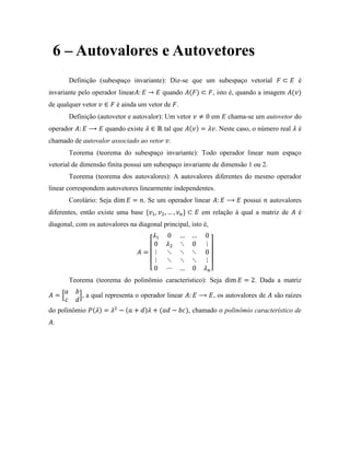 6 – Autovalores e Autovetores
Definição (subespaço invariante): Diz-se que um subespaço vetorial é
invariante pelo operador linear quando , isto é, quando a imagem
de qualquer vetor é ainda um vetor de .
Definição (autovetor e autovalor): Um vetor em chama-se um autovetor do
operador quando existe tal que . Neste caso, o número real é
chamado de autovalor associado ao vetor .
Teorema (teorema do subespaço invariante): Todo operador linear num espaço
vetorial de dimensão finita possui um subespaço invariante de dimensão 1 ou 2.
Teorema (teorema dos autovalores): A autovalores diferentes do mesmo operador
linear correspondem autovetores linearmente independentes.
Corolário: Seja . Se um operador linear possui autovalores
diferentes, então existe uma base em relação à qual a matriz de é
diagonal, com os autovalores na diagonal principal, isto é,
Teorema (teorema do polinômio característico): Seja . Dada a matriz
, a qual representa o operador linear , os autovalores de são raízes
do polinômio , chamado o polinômio característico de
.
 
