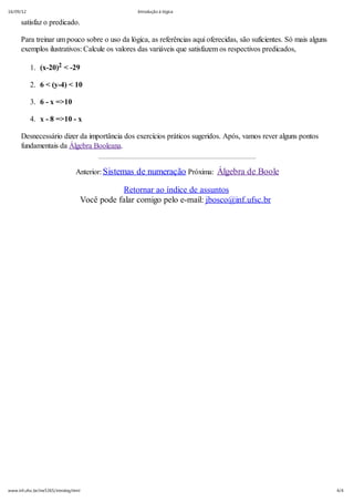 16/09/12 Introdução á lógica
4/4www.inf.ufsc.br/ine5365/introlog.html
satisfaz o predicado.
Para treinar um pouco sobre o uso da lógica, as referências aqui oferecidas, são suficientes. Só mais alguns
exemplos ilustrativos: Calcule os valores das variáveis que satisfazem os respectivos predicados,
1. (x-20)2 < -29
2. 6 < (y-4) < 10
3. 6 - x =>10
4. x - 8 =>10 - x
Desnecessário dizer da importância dos exercícios práticos sugeridos. Após, vamos rever alguns pontos
fundamentais da Álgebra Booleana.
Anterior: Sistemas de numeração Próxima: Álgebra de Boole
Retornar ao índice de assuntos
Você pode falar comigo pelo e-mail: jbosco@inf.ufsc.br
 