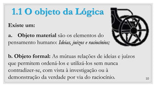 10
1.1 O objeto da Lógica
Existe um:
a. Objeto material são os elementos do
pensamento humano: Ideias, juizos e raciocínios;
b. Objeto formal: As mútuas relações de ideias e juízos
que permitem ordená-los e utilizá-los sem nunca
contradizer-se, com vista à investigação ou à
demonstração da verdade por via do raciocínio.
 