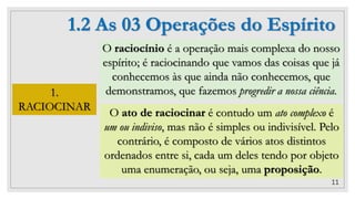 11
1.2 As 03 Operações do Espírito
1.
RACIOCINAR
O raciocínio é a operação mais complexa do nosso
espírito; é raciocinando que vamos das coisas que já
conhecemos às que ainda não conhecemos, que
demonstramos, que fazemos progredir a nossa ciência.
O ato de raciocinar é contudo um ato complexo é
um ou indiviso, mas não é simples ou indivisível. Pelo
contrário, é composto de vários atos distintos
ordenados entre si, cada um deles tendo por objeto
uma enumeração, ou seja, uma proposição.
 