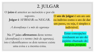 13
2. JULGAR
O juizo é anterior ao raciocício e por ele
suposto.
Julgar é AFIRMAR ou NEGAR.
A desconfiança é a mãe da segurança
No 1° juízo afirmamos deste termo
(desconfiança) e o termo (mãe da segurança),
isto é identificamos os dois termos: existe
uma coisa e a mesma coisa.
O ato de julgar é um ato um
ou indiviso como o ato de dar
um passo, ou seja, é simples e
indivisível.
Estas concepções
conduzem ao ato do
espírito chamado de:
concepção, percepção.
 