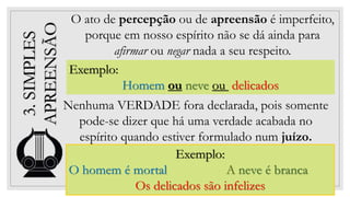 15
3.
SIMPLES
APREENSÃO
Exemplo:
Homem ou neve ou delicados
O ato de percepção ou de apreensão é imperfeito,
porque em nosso espírito não se dá ainda para
afirmar ou negar nada a seu respeito.
Exemplo:
O homem é mortal A neve é branca
Os delicados são infelizes
Nenhuma VERDADE fora declarada, pois somente
pode-se dizer que há uma verdade acabada no
espírito quando estiver formulado num juízo.
 