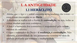 I. A ANTIGUIDADE
1.1 HERÁCLITO
• Afirma que o logos e a verdade encontra-se na mudança das coisas – e
essas coisas encontram-se no Devir.
• A mudança se realiza sob a forma de contradição, ou seja, todas as
coisas mudam para seus contrários.
• A luta é a harmonia dos contrários e é responsável pela ordem
racional do universo.
• O logos – ordenador do Devir – é mudança, é contradição. Não
obstante, a centralidade do seu pensamento consiste na ideia da
unidade profunda que constitui a multiplicidade. 17
 