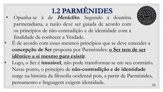 1.2 PARMÊNIDES
• É de acordo com esses mesmos princípios que se deve entender a
concepção de Ser proposta por Parmênides: o Ser tem de ser
idêntico a si mesmo para existir.
• Logo, o Ser é imutável, não pode transformar-se em seu contrário.
Nesse ponto, o princípio de não-contradição e de identidade
surge na história da filosofia ocidental pois, a partir de Parmênides,
pensamento e linguagem exigem identidade. 18
• Opunha-se à de Heráclito. Segundo a doutrina
parmenidiana, a razão deve ser guiada de acordo com
os princípios de não-contradição e de identidade com a
finalidade de conhecer a Verdade.
 