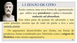 Esta tática parte da posição do adversário e tem
como princípio mostrar que de onde ele partiu o leva a uma
conclusão absurda.
1.3 ZENÃO DE CITIO
Zenão estreou uma nova forma de argumentação
que utiliza seus paradoxos e aplica a chamada
reductio ad absurdum.
19
Os argumentos desenvolvidos por Zenão, em forma de
paradoxos, foram considerados por Aristóteles como a origem da
Dialética como técnica argumentativa.
 