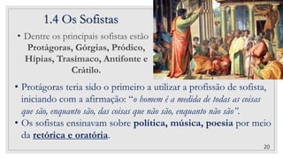 1.4 Os Sofistas
20
• Dentre os principais sofistas estão
Protágoras, Górgias, Pródico,
Hípias, Trasímaco, Antifonte e
Crátilo.
• Protágoras teria sido o primeiro a utilizar a profissão de sofista,
iniciando com a afirmação: “o homem é a medida de todas as coisas
que são, enquanto são, das coisas que não são, enquanto não são”.
• Os sofistas ensinavam sobre política, música, poesia por meio
da retórica e oratória.
 