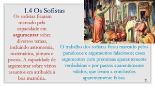 1.4 Os Sofistas
21
O trabalho dos sofistas ficou marcado pelos
paradoxos e argumentos falaciosos; esses
argumentos com premissas aparentemente
verdadeiras e por passos aparentemente
válidos, que levam a conclusões
aparentemente falsas.
Os sofistas ficaram
marcado pela
capacidade em
argumentar sobre
diversos temas,
incluindo astronomia,
matemática, pintura e
poesia. A capacidade de
argumentar sobre vários
assuntos era atribuída à
boa memória.
 