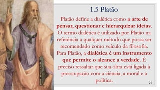 1.5 Platão
22
Platão define a dialética como a arte de
pensar, questionar e hierarquizar ideias.
O termo dialética é utilizado por Platão na
referência a qualquer método que possa ser
recomendado como veículo da filosofia.
Para Platão, a dialética é um instrumento
que permite o alcance a verdade. É
preciso ressaltar que sua obra está ligada à
preocupação com a ciência, a moral e a
política.
 