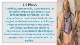 1.5 Platão
23
A dialética, nesse sentido, compreenderia um
processo complexo para chegar-se ao
conhecimento da verdade, pois ela
apresentaria as possíveis contradições em
relação à verdade e mostraria o caminho para
chegar-se ao conhecimento verdadeiro. O
cerne dessas contradições estaria na
contraposição do conhecimento inteligível
(das ideias) com o conhecimento sensível (do
corpo) por meio do processo educativo da
paideia.
 