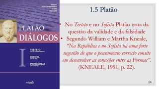 1.5 Platão
24
• No Teeteto e no Sofista Platão trata da
questão da validade e da falsidade
• Segundo William e Martha Kneale,
“Na República e no Sofista há uma forte
sugestão de que o pensamento correcto consite
em desenvolver as conexões entre as Formas”.
(KNEALE, 1991, p. 22).
 