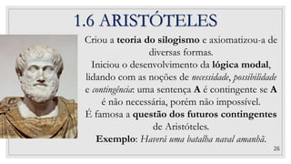 26
Criou a teoria do silogismo e axiomatizou-a de
diversas formas.
Iniciou o desenvolvimento da lógica modal,
lidando com as noções de necessidade, possibilidade
e contingência: uma sentença A é contingente se A
é não necessária, porém não impossível.
É famosa a questão dos futuros contingentes
de Aristóteles.
Exemplo: Haverá uma batalha naval amanhã.
1.6 ARISTÓTELES
 