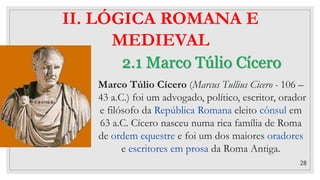 28
2.1 Marco Túlio Cícero
II. LÓGICA ROMANA E
MEDIEVAL
Marco Túlio Cícero (Marcus Tullius Cicero - 106 –
43 a.C.) foi um advogado, político, escritor, orador
e filósofo da República Romana eleito cônsul em
63 a.C. Cícero nasceu numa rica família de Roma
de ordem equestre e foi um dos maiores oradores
e escritores em prosa da Roma Antiga.
 