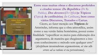 29
Cícero, ao fazer menção aos Tópicos de
Aristóteles, informa que a obra aristotélica, assim
como a sua versão latina homônima, possui como
finalidade “especificar os meios para elaboração dos
argumentos, de maneira que chegássemos a isso
com conhecimento e método sem qualquer erro”
(disciplinam inveniendorum argumentorum, ut sine ullo
errore ad ea ratione et via perveniremus).
Entre suas muitas obras e discursos proferidos
e citados temos: Da República (De Re
Publica), Dos deveres (De Officiis)e Tópicos
(Topica) As catilinárias; (In Catilinam), bem como
vários Discursos, Tratados e Cartas.
 