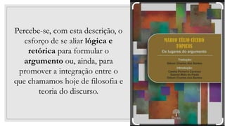 30
Percebe-se, com esta descrição, o
esforço de se aliar lógica e
retórica para formular o
argumento ou, ainda, para
promover a integração entre o
que chamamos hoje de filosofia e
teoria do discurso.
 