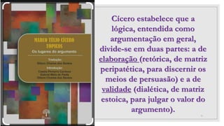 31
Cícero estabelece que a
lógica, entendida como
argumentação em geral,
divide-se em duas partes: a de
elaboração (retórica, de matriz
peripatética, para discernir os
meios de persuasão) e a de
validade (dialética, de matriz
estoica, para julgar o valor do
argumento).
 