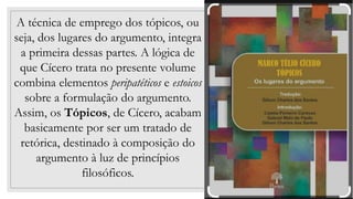 32
A técnica de emprego dos tópicos, ou
seja, dos lugares do argumento, integra
a primeira dessas partes. A lógica de
que Cícero trata no presente volume
combina elementos peripatéticos e estoicos
sobre a formulação do argumento.
Assim, os Tópicos, de Cícero, acabam
basicamente por ser um tratado de
retórica, destinado à composição do
argumento à luz de princípios
filosóficos.
 