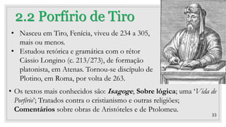 33
2.2 Porfírio de Tiro
• Nasceu em Tiro, Fenícia, viveu de 234 a 305,
mais ou menos.
• Estudou retórica e gramática com o rétor
Cássio Longino (c. 213/273), de formação
platonista, em Atenas. Tornou-se discípulo de
Plotino, em Roma, por volta de 263.
• Os textos mais conhecidos são: Isagoge, Sobre lógica; uma ‘Vida de
Porfírio’; Tratados contra o cristianismo e outras religiões;
Comentários sobre obras de Aristóteles e de Ptolomeu.
 