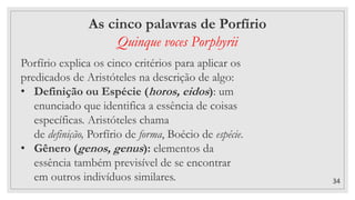 34
As cinco palavras de Porfírio
Quinque voces Porphyrii
Porfírio explica os cinco critérios para aplicar os
predicados de Aristóteles na descrição de algo:
• Definição ou Espécie (horos, eidos): um
enunciado que identifica a essência de coisas
específicas. Aristóteles chama
de definição, Porfírio de forma, Boécio de espécie.
• Gênero (genos, genus): elementos da
essência também previsível de se encontrar
em outros indivíduos similares.
 