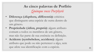 35
As cinco palavras de Porfírio
Quinque voces Porphyrii
• Diferença (diaphora, differentia): critérios
que distinguem uma espécie de outra dentro de
um gênero.
• Propriedade (idion, propria): algum atributo
comum a todos os membros de um gênero,
mas não faz parte de sua essência ou definição.
• Acidente (symbebekos, accidens): algum
atributo que pode ou não pertencer a algo, sem
que afete sua identificação com a espécie.
 