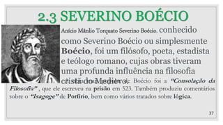 37
2.3 SEVERINO BOÉCIO
Anício Mânlio Torquato Severino Boécio, conhecido
como Severino Boécio ou simplesmente
Boécio, foi um filósofo, poeta, estadista
e teólogo romano, cujas obras tiveram
uma profunda influência na filosofia
cristã do Medievo.
A obra mais popular de Boécio foi a “Consolação da
Filosofia” , que ele escreveu na prisão em 523. Também produziu comentários
sobre o “Isagoge” de Porfírio, bem como vários tratados sobre lógica.
 