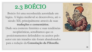 38
2.3 BOÉCIO
Boécio foi uma reconhecida autoridade em
lógica. A lógica medieval se desenvolveu, até o
século XII, principalmente através de suas
traduções e comentários.
Dado seu contexto histórico e suas tendências
neoplatônicas, acreditamos que os
posicionamentos defendidos ou aceitos pelo
autor em tais tratados não foram abandonados
para a redação da Consolação da Filosofia.
 