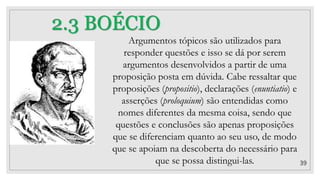 39
2.3 BOÉCIO
Argumentos tópicos são utilizados para
responder questões e isso se dá por serem
argumentos desenvolvidos a partir de uma
proposição posta em dúvida. Cabe ressaltar que
proposições (propositio), declarações (enuntiatio) e
asserções (proloquium) são entendidas como
nomes diferentes da mesma coisa, sendo que
questões e conclusões são apenas proposições
que se diferenciam quanto ao seu uso, de modo
que se apoiam na descoberta do necessário para
que se possa distingui-las.
 