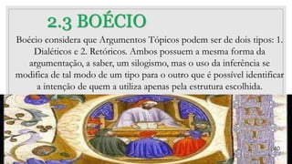 2.3 BOÉCIO
Boécio considera que Argumentos Tópicos podem ser de dois tipos: 1.
Dialéticos e 2. Retóricos. Ambos possuem a mesma forma da
argumentação, a saber, um silogismo, mas o uso da inferência se
modifica de tal modo de um tipo para o outro que é possível identificar
a intenção de quem a utiliza apenas pela estrutura escolhida.
40
 