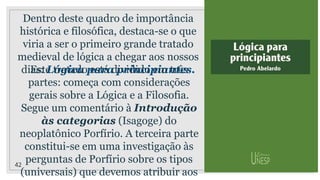 42
Dentro deste quadro de importância
histórica e filosófica, destaca-se o que
viria a ser o primeiro grande tratado
medieval de lógica a chegar aos nossos
dias: Lógica para principiantes.
Este tratado está dividido em três
partes: começa com considerações
gerais sobre a Lógica e a Filosofia.
Segue um comentário à Introdução
às categorias (Isagoge) do
neoplatônico Porfírio. A terceira parte
constitui-se em uma investigação às
perguntas de Porfírio sobre os tipos
(universais) que devemos atribuir aos
 