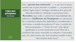 43
Esta “querela dos universais” — se são reais ou apenas
conceitos com os quais pensamos a realidade —, ao passar do
debate lógico para o teológico dominou boa parte da
filosofia medieval. Abelardo se posiciona entre
Roscelino (que reduz o universal à materialidade das
palavras) e Guilherme de Champeaux (os universais
são o material comum dos indivíduos), considerando o
real como o sentido das palavras. É esse o sentido da
famosa pergunta: o “nome da rosa” teria algum
significado se já não existissem rosas? Para ele a
existência das rosas, associada ao conceito, é necessária
pois, de outra forma, não teria nenhum sentido a frase
“não existem mais rosas”.
 