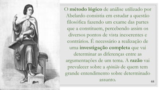 44
O método lógico de análise utilizado por
Abelardo consistia em estudar a questão
filosófica fazendo um exame das partes
que a constituem, percebendo assim os
diversos pontos de vista incoerentes e
contrários. É necessário a realização de
uma investigação completa que vai
determinar as diferenças entre as
argumentações de um tema. A razão vai
prevalecer sobre a opinião de quem tem
grande entendimento sobre determinado
assunto.
 