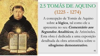 46
2.5 TOMÁS DE AQUINO
(1225 - 1274)
A concepção de Tomás de Aquino
sobre a lógica, tal como ele a
apresenta no seu Comentário aos
Segundos Analíticos, de Aristóteles.
Esta obra é dedicada a uma exposição
detalhada da obra aristotélica sobre o
silogismo demonstrativo.
 