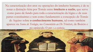 47
Na caracterização dos atos ou operações do intelecto humano, é de se
notar a distinção feita por Tomás entre intelecto e razão, que serve
como pano de fundo para toda a caracterização da lógica e de suas
partes constituintes e tem como fundamento a concepção de Tomás
de Aquino sobre o conhecimento humano, tal como também
aparece na Suma de Teologia, no Comentário ao De Trinitate, de Boécio e
no opúsculo O ente e a essência.
 